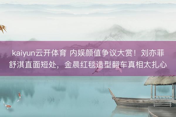 kaiyun云开体育 内娱颜值争议大赏！刘亦菲舒淇直面短处，金晨红毯造型翻车真相太扎心