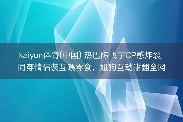 kaiyun体育(中国) 热巴陈飞宇CP感炸裂!同穿情侣装互喂零食,姐狗互动甜翻全网