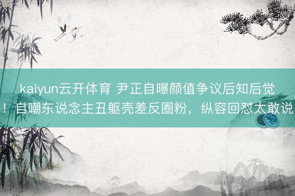 kaiyun云开体育 尹正自曝颜值争议后知后觉！自嘲东说念主丑躯壳差反圈粉，纵容回怼太敢说