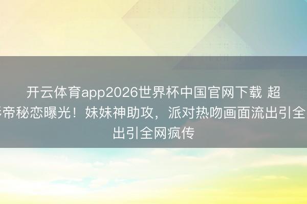 开云体育app2026世界杯中国官网下载 超模与影帝秘恋曝光!妹妹神助攻,派对热吻画面流出引全网疯传