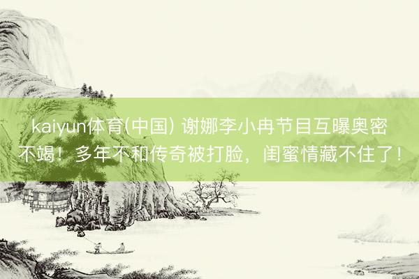 kaiyun体育(中国) 谢娜李小冉节目互曝奥密不竭！多年不和传奇被打脸，闺蜜情藏不住了！