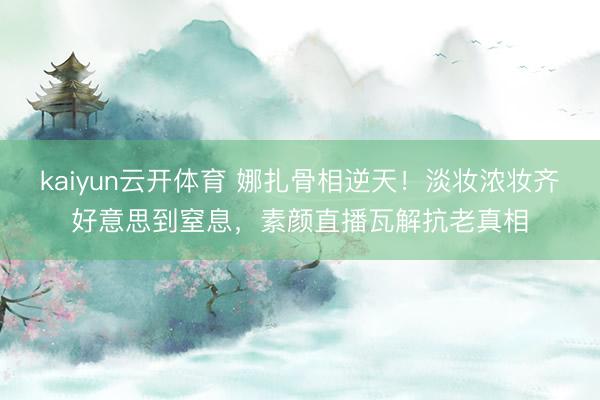 kaiyun云开体育 娜扎骨相逆天!淡妆浓妆齐好意思到窒息,素颜直播瓦解抗老真相