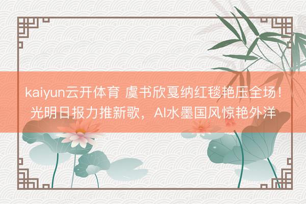 kaiyun云开体育 虞书欣戛纳红毯艳压全场！光明日报力推新歌，AI水墨国风惊艳外洋