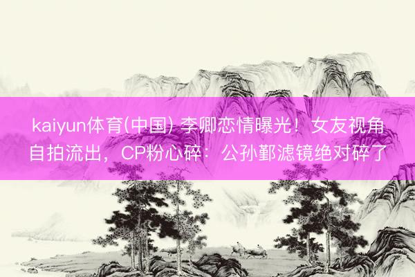 kaiyun体育(中国) 李卿恋情曝光!女友视角自拍流出,CP粉心碎:公孙鄞滤镜绝对碎了