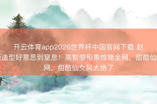 开云体育app2026世界杯中国官网下载 赵今麦短发新造型好意思到窒息！高智感形象惊艳全网，甜酷仙女风太绝了