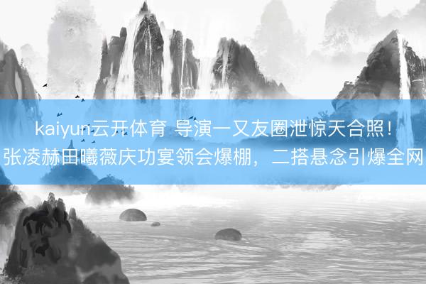 kaiyun云开体育 导演一又友圈泄惊天合照！张凌赫田曦薇庆功宴领会爆棚，二搭悬念引爆全网