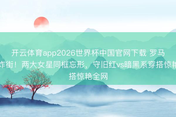 开云体育app2026世界杯中国官网下载 罗马街头炸街！两大女星同框忘形，守旧红vs暗黑系穿搭惊艳全网