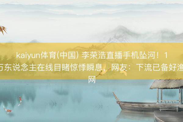 kaiyun体育(中国) 李荣浩直播手机坠河！10万东说念主在线目睹惊悸瞬息，网友：下流已备好渔网