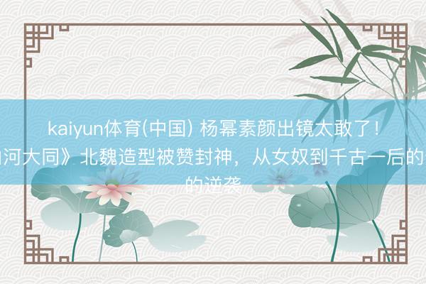 kaiyun体育(中国) 杨幂素颜出镜太敢了！《山河大同》北魏造型被赞封神，从女奴到千古一后的逆袭