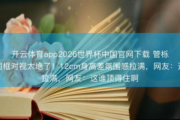开云体育app2026世界杯中国官网下载 管栎闫睿豪机场同框对视太绝了！12cm身高差氛围感拉满，网友：这谁顶得住啊