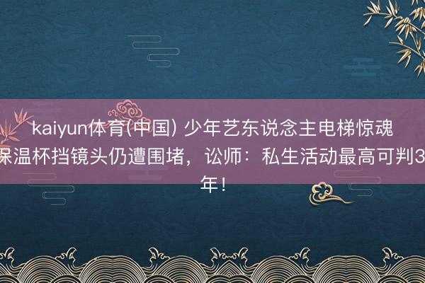 kaiyun体育(中国) 少年艺东说念主电梯惊魂!保温杯挡镜头仍遭围堵,讼师:私生活动最高可判3年!