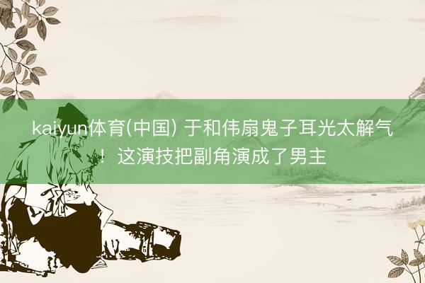 kaiyun体育(中国) 于和伟扇鬼子耳光太解气!这演技把副角演成了男主