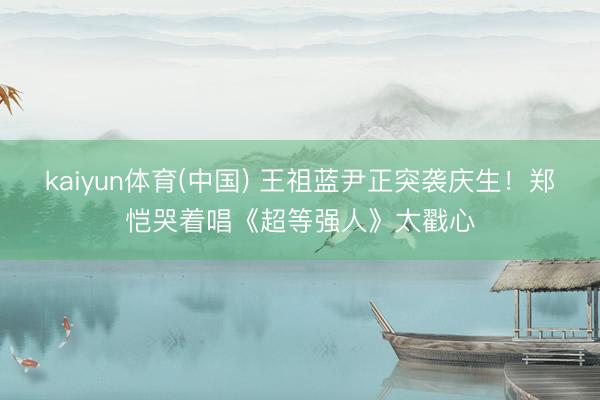 kaiyun体育(中国) 王祖蓝尹正突袭庆生！郑恺哭着唱《超等强人》太戳心