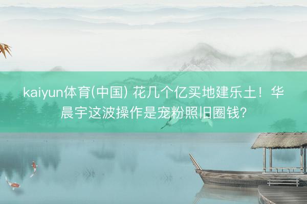 kaiyun体育(中国) 花几个亿买地建乐土！华晨宇这波操作是宠粉照旧圈钱？