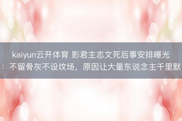 kaiyun云开体育 影君主志文死后事安排曝光:不留骨灰不设坟场,原因让大量东说念主千里默