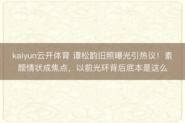 kaiyun云开体育 谭松韵旧照曝光引热议！素颜情状成焦点，以前光环背后底本是这么