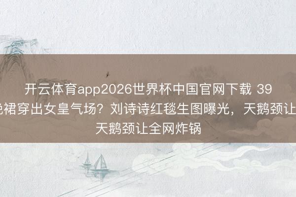 开云体育app2026世界杯中国官网下载 3999元村晚裙穿出女皇气场？刘诗诗红毯生图曝光，天鹅颈让全网炸锅