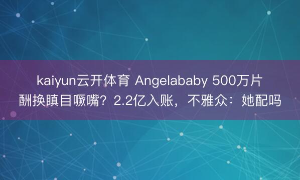 kaiyun云开体育 Angelababy 500万片酬换瞋目噘嘴？2.2亿入账，不雅众：她配吗
