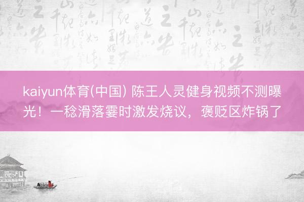 kaiyun体育(中国) 陈王人灵健身视频不测曝光！一稔滑落霎时激发烧议，褒贬区炸锅了