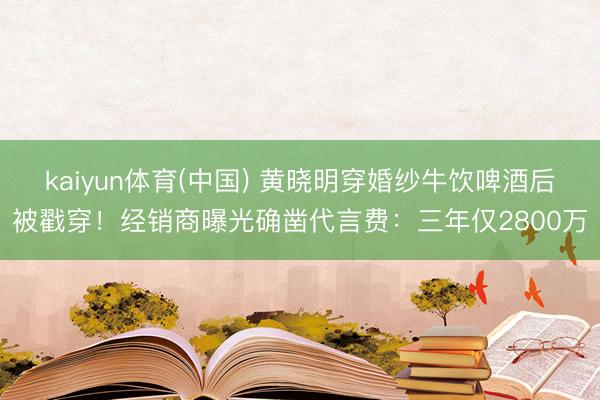 kaiyun体育(中国) 黄晓明穿婚纱牛饮啤酒后被戳穿！经销商曝光确凿代言费：三年仅2800万