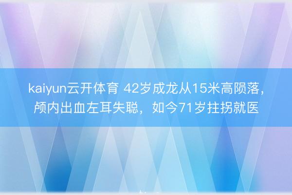kaiyun云开体育 42岁成龙从15米高陨落,颅内出血左耳失聪,如今71岁拄拐就医