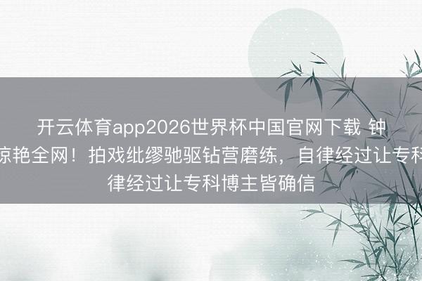 开云体育app2026世界杯中国官网下载 钟楚曦马甲线惊艳全网！拍戏纰缪驰驱钻营磨练，自律经过让专科博主皆确信