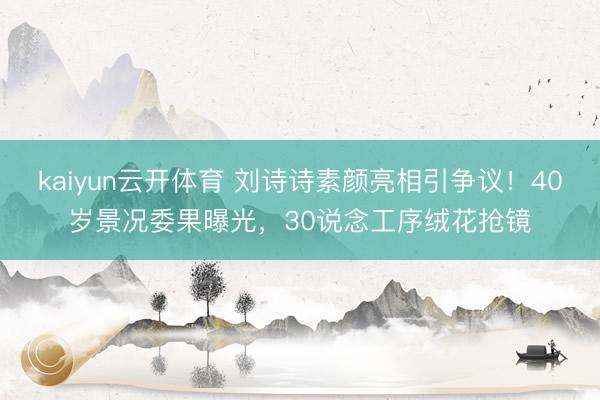 kaiyun云开体育 刘诗诗素颜亮相引争议！40岁景况委果曝光，30说念工序绒花抢镜