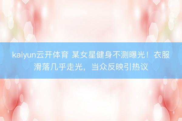 kaiyun云开体育 某女星健身不测曝光！衣服滑落几乎走光，当众反映引热议