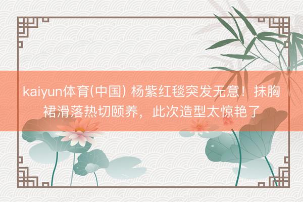 kaiyun体育(中国) 杨紫红毯突发无意!抹胸裙滑落热切颐养,此次造型太惊艳了