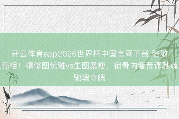 开云体育app2026世界杯中国官网下载 张敏久违亮相!精修图优雅vs生图暴瘦,锁骨肉管荒谬驰魂夺魄