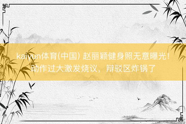 kaiyun体育(中国) 赵丽颖健身照无意曝光！动作过大激发烧议，辩驳区炸锅了