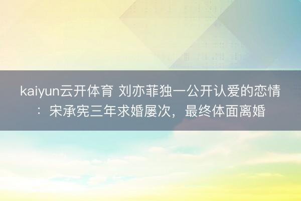 kaiyun云开体育 刘亦菲独一公开认爱的恋情：宋承宪三年求婚屡次，最终体面离婚