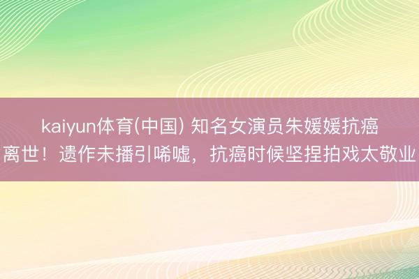 kaiyun体育(中国) 知名女演员朱媛媛抗癌离世!遗作未播引唏嘘,抗癌时候坚捏拍戏太敬业