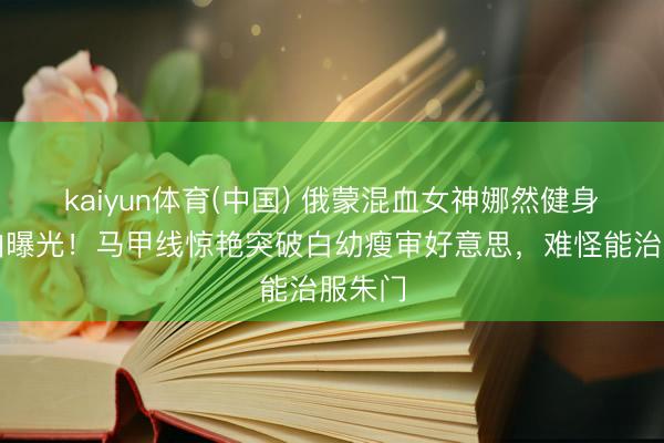 kaiyun体育(中国) 俄蒙混血女神娜然健身房自拍曝光!马甲线惊艳突破白幼瘦审好意思,难怪能治服朱门