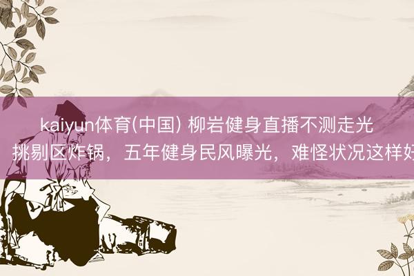 kaiyun体育(中国) 柳岩健身直播不测走光！挑剔区炸锅，五年健身民风曝光，难怪状况这样好