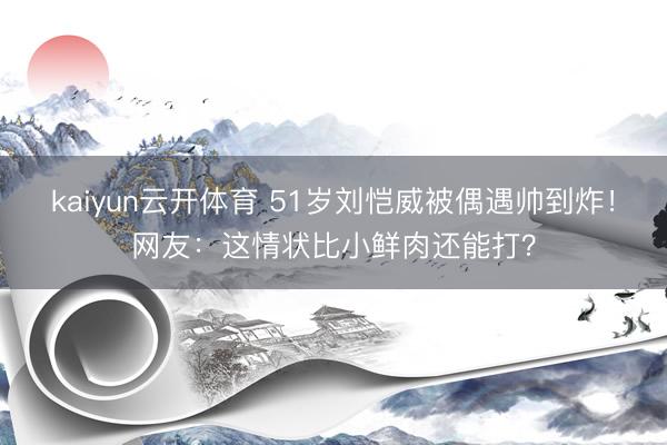 kaiyun云开体育 51岁刘恺威被偶遇帅到炸！网友：这情状比小鲜肉还能打？