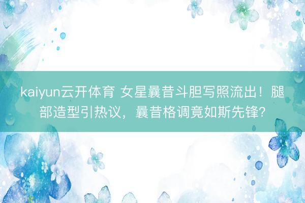 kaiyun云开体育 女星曩昔斗胆写照流出！腿部造型引热议，曩昔格调竟如斯先锋？