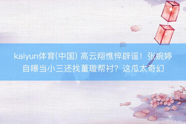 kaiyun体育(中国) 高云翔憔悴辟谣!张婉婷自曝当小三还找董璇帮衬?这瓜太奇幻