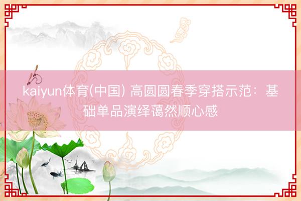 kaiyun体育(中国) 高圆圆春季穿搭示范：基础单品演绎蔼然顺心感
