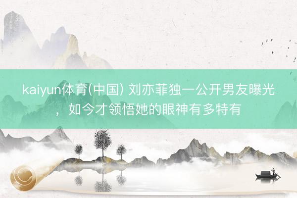 kaiyun体育(中国) 刘亦菲独一公开男友曝光，如今才领悟她的眼神有多特有