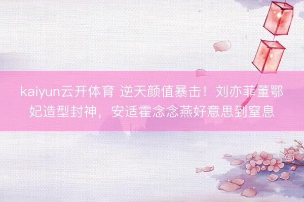 kaiyun云开体育 逆天颜值暴击！刘亦菲董鄂妃造型封神，安