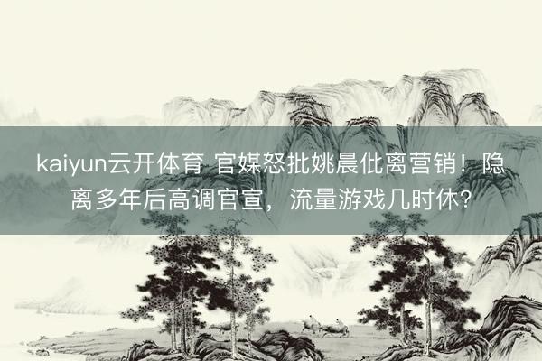kaiyun云开体育 官媒怒批姚晨仳离营销！隐离多年后高调官宣，流量游戏几时休？