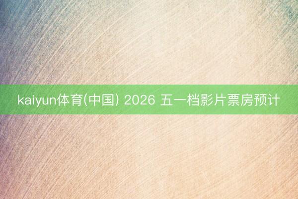kaiyun体育(中国) 2026 五一档影片票房预计