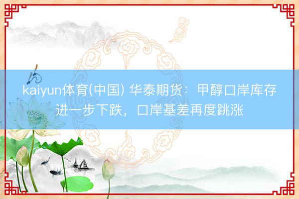 kaiyun体育(中国) 华泰期货：甲醇口岸库存进一步下跌，口岸基差再度跳涨