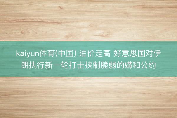 kaiyun体育(中国) 油价走高 好意思国对伊朗执行新一轮打击挟制脆弱的媾和公约