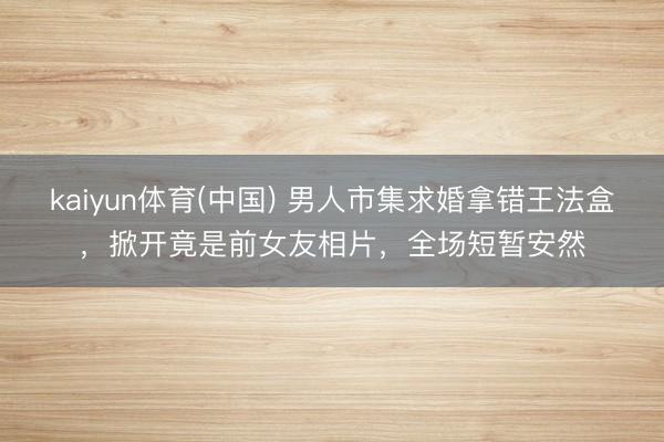kaiyun体育(中国) 男人市集求婚拿错王法盒,掀开竟是前女友相片,全场短暂安然