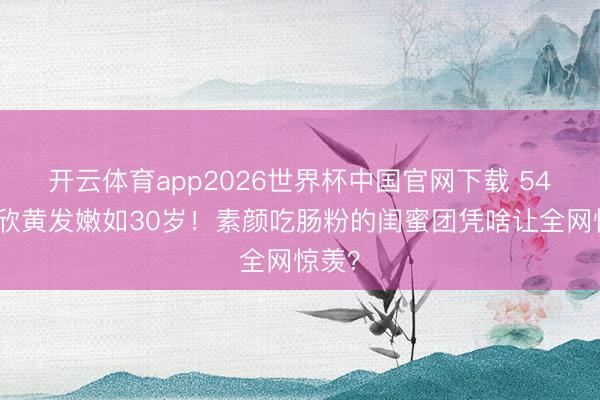 开云体育app2026世界杯中国官网下载 54岁洪欣黄发嫩如30岁！素颜吃肠粉的闺蜜团凭啥让全网惊羡？