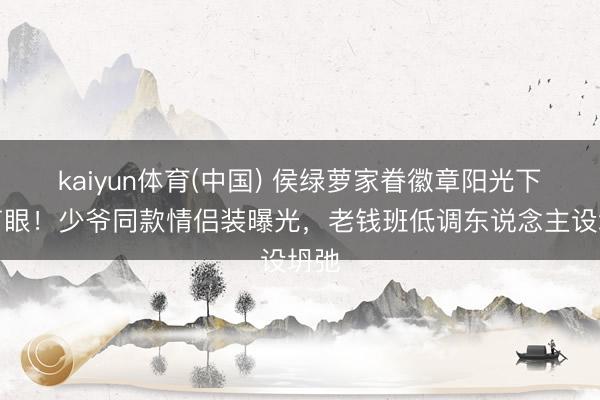 kaiyun体育(中国) 侯绿萝家眷徽章阳光下闪盲眼!少爷同款情侣装曝光,老钱班低调东说念主设坍弛