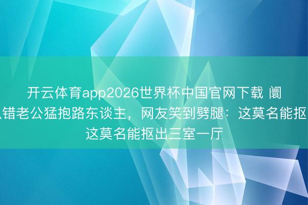 开云体育app2026世界杯中国官网下载 阛阓电梯上认错老公猛抱路东谈主,网友笑到劈腿:这莫名能抠出三室一厅