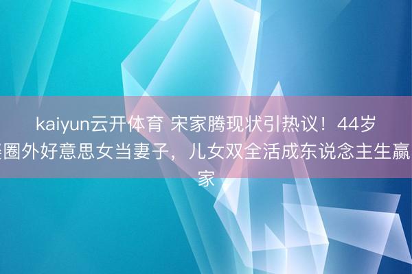 kaiyun云开体育 宋家腾现状引热议！44岁娶圈外好意思女当妻子，儿女双全活成东说念主生赢家